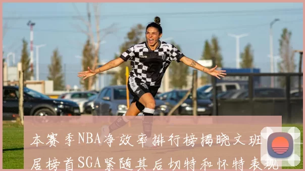 本赛季NBA净效率排行榜揭晓文班高居榜首SGA紧随其后切特和怀特表现出色