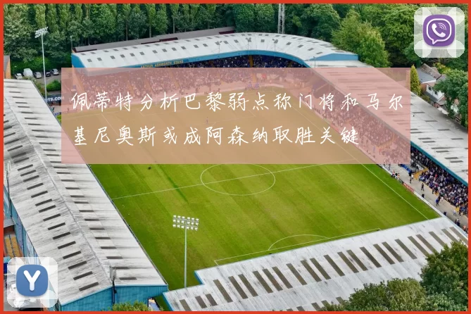 佩蒂特分析巴黎弱点称门将和马尔基尼奥斯或成阿森纳取胜关键