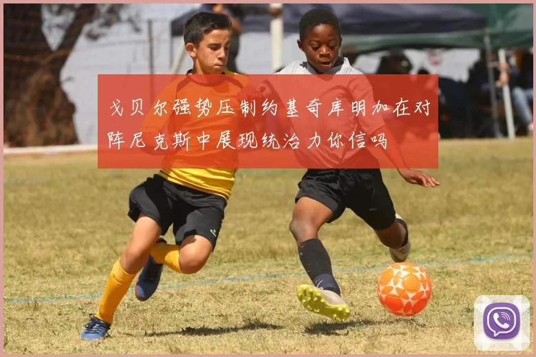 戈贝尔强势压制约基奇库明加在对阵尼克斯中展现统治力你信吗