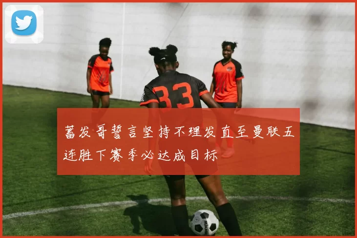 蓄发哥誓言坚持不理发直至曼联五连胜下赛季必达成目标