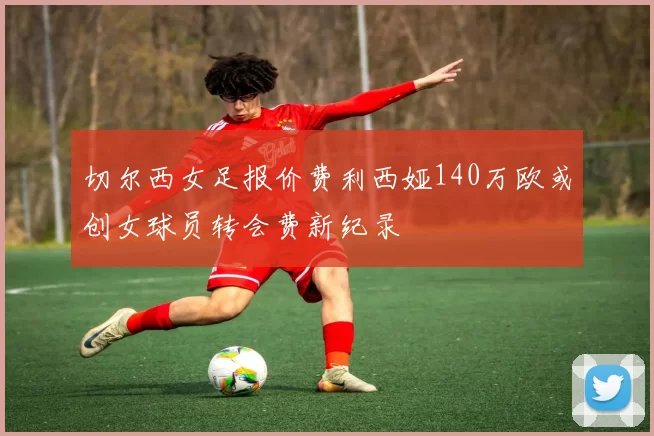 切尔西女足报价费利西娅140万欧或创女球员转会费新纪录