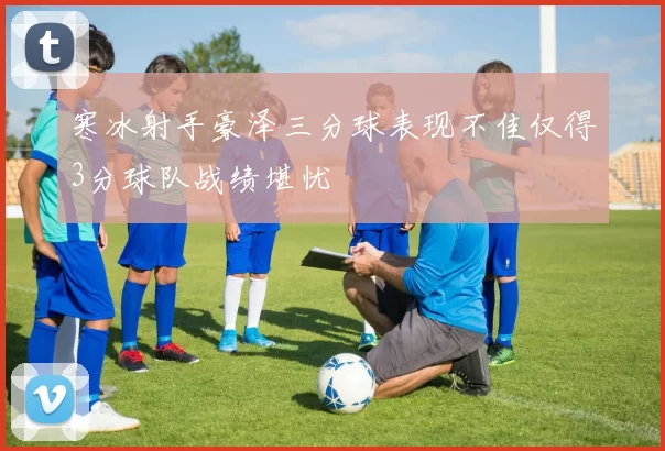 寒冰射手豪泽三分球表现不佳仅得3分球队战绩堪忧