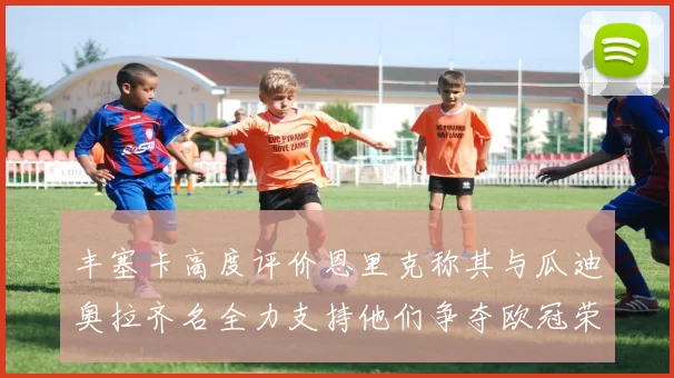 丰塞卡高度评价恩里克称其与瓜迪奥拉齐名全力支持他们争夺欧冠荣耀