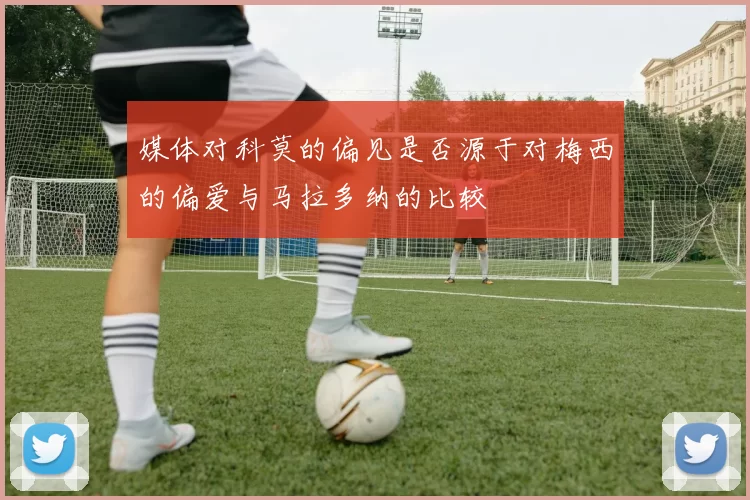 媒体对科莫的偏见是否源于对梅西的偏爱与马拉多纳的比较