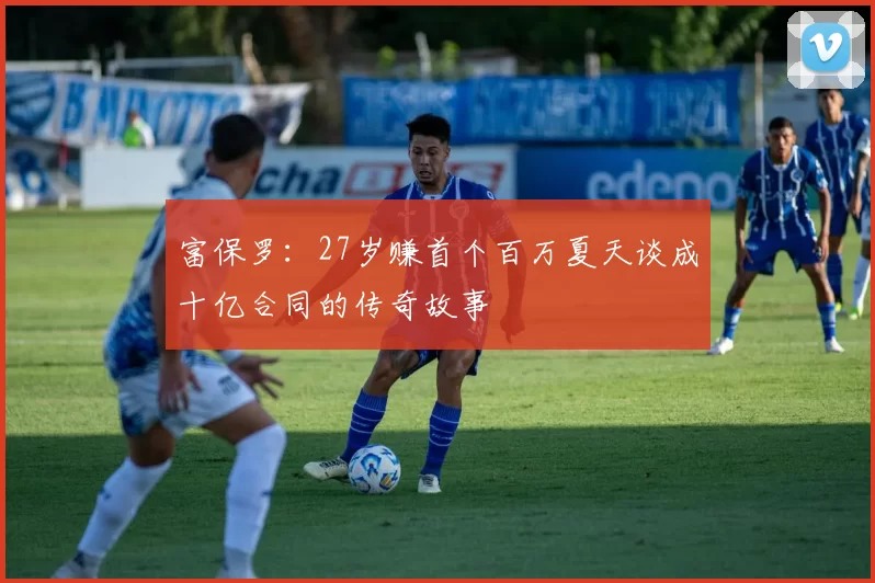 富保罗：27岁赚首个百万夏天谈成十亿合同的传奇故事