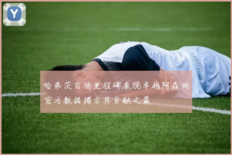 哈弗茨百场里程碑表现卓越阿森纳官方数据揭示其贡献之最