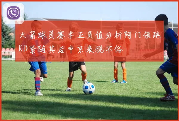 火箭球员赛季正负值分析阿门领跑KD紧随其后申京表现不俗