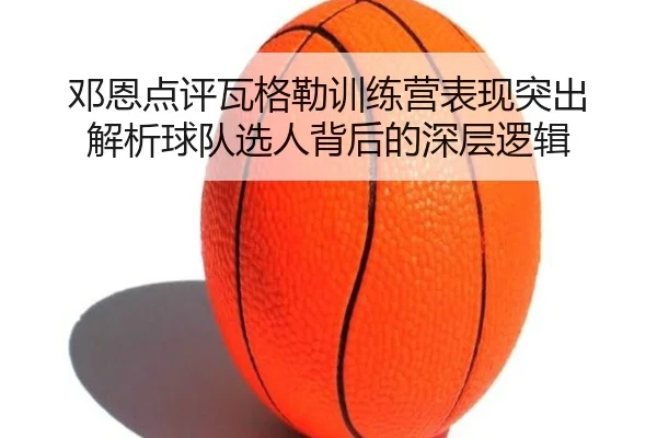 邓恩点评瓦格勒训练营表现突出 解析球队选人背后的深层逻辑 - hth